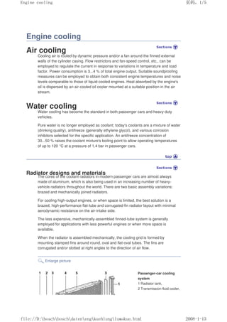Engine cooling
Air cooling
Cooling air is routed by dynamic pressure and/or a fan around the finned external
walls of the cylinder casing. Flow restrictors and fan-speed control, etc., can be
employed to regulate the current in response to variations in temperature and load
factor. Power consumption is 3...4 % of total engine output. Suitable soundproofing
measures can be employed to obtain both consistent engine temperatures and noise
levels comparable to those of liquid-cooled engines. Heat absorbed by the engine's
oil is dispersed by an air-cooled oil cooler mounted at a suitable position in the air
stream.
Water cooling
Water cooling has become the standard in both passenger cars and heavy-duty
vehicles.
Pure water is no longer employed as coolant; today's coolants are a mixture of water
(drinking quality), antifreeze (generally ethylene glycol), and various corrosion
inhibitors selected for the specific application. An antifreeze concentration of
30...50 % raises the coolant mixture's boiling point to allow operating temperatures
of up to 120 °C at a pressure of 1.4 bar in passenger cars.
Radiator designs and materials
The cores of the coolant radiators in modern passenger cars are almost always
made of aluminum, which is also being used in an increasing number of heavy-
vehicle radiators throughout the world. There are two basic assembly variations:
brazed and mechanically joined radiators.
For cooling high-output engines, or when space is limited, the best solution is a
brazed, high-performance flat-tube and corrugated-fin radiator layout with minimal
aerodynamic resistance on the air-intake side.
The less expensive, mechanically-assembled finned-tube system is generally
employed for applications with less powerful engines or when more space is
available.
When the radiator is assembled mechanically, the cooling grid is formed by
mounting stamped fins around round, oval and flat-oval tubes. The fins are
corrugated and/or slotted at right angles to the direction of air flow.
Enlarge picture
Passenger-car cooling
system
1 Radiator tank,
2 Transmission-fluid cooler,
页码，1/5
Engine cooling
2008-1-13
file://D:boschboschdatenengkuehlungluwakue.html
 