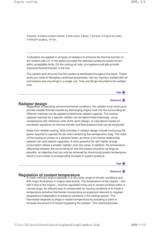 3 Gasket, 4 Engine-coolant radiator, 5 Side brace, 6 Base, 7 Oil tank, 8 Engine-oil cooler,
9 VISCO® coupling, 10 Fan.
Turbulators are applied in all types of radiators to enhance the thermal transfer on
the coolant side (i.e. in the pipes) provided the attendant pressure losses remain
within acceptable limits. On the cooling-air side, corrugations and gills provide
improved thermal transfer in the fins.
The radiator tank ensures that the coolant is distributed throughout the block. These
tanks are made of fiberglass-reinforced polyamides, and are injection molded with all
connections and mountings in a single unit. They are flange-mounted to the radiator
core.
Radiator design
Regardless of operating and environmental conditions, the radiator must continue to
provide reliable thermal transfer by discharging engine heat into the surrounding air.
Different methods can be applied to determine radiator capacity. The cooling
capacity required for a specific radiator can be determined empirically, using
comparisons with reference units of the same design, or calculations based on
correlation equations for thermal transfer and flow-pressure loss can be employed.
Aside from reliable cooling, other priorities in radiator design include minimizing the
power required to operate the fan and maintaining low aerodynamic drag. The mass
of the cooling air stream is a decisive factor, as there is an inverse relationship
between fan and radiator capacities: A more powerful fan with higher energy
consumption allows a smaller radiator, and vice versa. In addition, the temperature
differential between the surrounding air and the coolant should be as large as
possible, an objective that can only be achieved by maximizing coolant temperature,
which in turn entails a corresponding increase in system pressure.
Regulation of coolant temperature
A motor vehicle's engine operates in a very wide range of climatic conditions and
with major fluctuations in engine load factors. The temperature of the coolant – and
with it that of the engine – must be regulated if they are to remain constant within a
narrow range. An efficient way to compensate for varying conditions is to install a
temperature-sensitive thermostat incorporating an expansion element to regulate
temperature independent of pressure variations in the cooling system. The
thermostat responds to drops in coolant temperature by activating a valve to
increase the amount of coolant bypassing the radiator. This method provides
页码，2/5
Engine cooling
2008-1-13
file://D:boschboschdatenengkuehlungluwakue.html
 