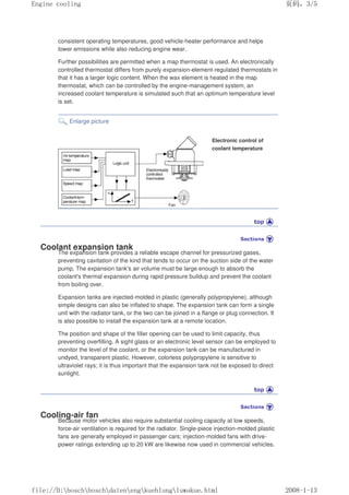 consistent operating temperatures, good vehicle-heater performance and helps
lower emissions while also reducing engine wear.
Further possibilities are permitted when a map thermostat is used. An electronically
controlled thermostat differs from purely expansion-element-regulated thermostats in
that it has a larger logic content. When the wax element is heated in the map
thermostat, which can be controlled by the engine-management system, an
increased coolant temperature is simulated such that an optimum temperature level
is set.
Enlarge picture
Electronic control of
coolant temperature
Coolant expansion tank
The expansion tank provides a reliable escape channel for pressurized gases,
preventing cavitation of the kind that tends to occur on the suction side of the water
pump. The expansion tank's air volume must be large enough to absorb the
coolant's thermal expansion during rapid pressure buildup and prevent the coolant
from boiling over.
Expansion tanks are injected-molded in plastic (generally polypropylene), although
simple designs can also be inflated to shape. The expansion tank can form a single
unit with the radiator tank, or the two can be joined in a flange or plug connection. It
is also possible to install the expansion tank at a remote location.
The position and shape of the filler opening can be used to limit capacity, thus
preventing overfilling. A sight glass or an electronic level sensor can be employed to
monitor the level of the coolant, or the expansion tank can be manufactured in
undyed, transparent plastic. However, colorless polypropylene is sensitive to
ultraviolet rays; it is thus important that the expansion tank not be exposed to direct
sunlight.
Cooling-air fan
Because motor vehicles also require substantial cooling capacity at low speeds,
force-air ventilation is required for the radiator. Single-piece injection-molded plastic
fans are generally employed in passenger cars; injection-molded fans with drive-
power ratings extending up to 20 kW are likewise now used in commercial vehicles.
页码，3/5
Engine cooling
2008-1-13
file://D:boschboschdatenengkuehlungluwakue.html
 