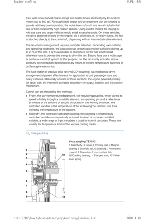 Fans with more modest power ratings are mostly driven electrically by DC and EC
motors (up to 600 W). Although blade design and arrangement can be selected to
provide relatively quiet operation, the noise levels of such fans remain substantial
due to their consistently high rotation speeds. Using electric motors for cooling in
mid-size cars and larger vehicles would entail excessive costs. On these vehicles,
the fan is powered directly by the engine, via a drive belt, or, in heavy trucks, the fan
is attached directly to the crankshaft, dispensing with an intermediate drive element.
The fan-control arrangement requires particular attention. Depending upon vehicle
and operating conditions, the unassisted air stream can provide sufficient cooling up
to 95 % of the time. It is thus possible to economize on the fuel which would
otherwise have to provide the energy to drive the fan. Electric fans use a multistage
or continuous control system for this purpose, i.e. the fan is only activated above
precisely defined coolant temperatures by means of electric temperature switches or
by the engine electronics.
The fluid-friction or viscous-drive fan (VISCO® coupling) is a mechanical-drive
arrangement of proven effectiveness for application in both passenger cars and
heavy vehicles. It basically consists of three sections: the engine-powered primary
(or input) disk, the internally-activated secondary (or output) section, and the control
mechanism.
Control can be effected by two methods:
 Firstly, the pure temperature-dependent, self-regulating coupling, which varies its
speed infinitely through a bimetallic element, an operating pin and a valve lever
by means of the amount of silicone oil located in the working chamber. The
controlled variable is the temperature of the air leaving the radiator, and thus
indirectly the temperature of the coolant.
 Secondly, the electrically activated coupling; this coupling is electronically
controlled and electromagnetically actuated. Instead of just one controlled
variable, a wide range of input variables is used for control purposes. These are
usually the temperature limits of the various cooling media.
Enlarge picture
Visco coupling TE20-K2
1 Basic body, 2 Cover, 3 Primary disk, 4 Magnet
bearing, 5 Solenoid coil, 6 Solenoid, 7 Permanent
magnet, 8 Stop plate, 9 Intermediate disk,
10 Coupling bearing, 11 Flanged shaft, 12 Valve-
lever spring.
页码，4/5
Engine cooling
2008-1-13
file://D:boschboschdatenengkuehlungluwakue.html
 