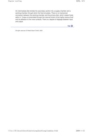An intermediate disk divides the secondary section into a supply chamber and a
working chamber through which the fluid circulates. There is no mechanical
connection between the working chamber and the primary disk, which rotates freely
within it. Torque is transmitted through the internal friction of the highly-viscous fluid
and its adhesion to the inner surfaces. There is a degree of slippage between input
and output.
All rights reserved. © Robert Bosch GmbH, 2002
页码，5/5
Engine cooling
2008-1-13
file://D:boschboschdatenengkuehlungluwakue.html
 