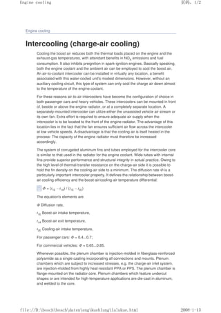 Engine cooling
Intercooling (charge-air cooling)
Cooling the boost air reduces both the thermal loads placed on the engine and the
exhaust-gas temperatures, with attendant benefits in NOX emissions and fuel
consumption. It also inhibits preignition in spark-ignition engines. Basically speaking,
both the engine coolant and the ambient air can be employed to cool the boost air.
An air-to-coolant intercooler can be installed in virtually any location, a benefit
associated with this water-cooled unit's modest dimensions. However, without an
auxiliary cooling circuit, this type of system can only cool the charge air down almost
to the temperature of the engine coolant.
For these reasons air-to-air intercoolers have become the configuration of choice in
both passenger cars and heavy vehicles. These intercoolers can be mounted in front
of, beside or above the engine radiator, or at a completely separate location. A
separately-mounted intercooler can utilize either the unassisted vehicle air stream or
its own fan. Extra effort is required to ensure adequate air supply when the
intercooler is to be located to the front of the engine radiator. The advantage of this
location lies in the fact that the fan ensures sufficient air flow across the intercooler
at low vehicle speeds. A disadvantage is that the cooling air is itself heated in the
process: The capacity of the engine radiator must therefore be increased
accordingly.
The system of corrugated aluminum fins and tubes employed for the intercooler core
is similar to that used in the radiator for the engine coolant. Wide tubes with internal
fins provide superior performance and structural integrity in actual practice. Owing to
the high level of thermal-transfer resistance on the charge-air side it is possible to
hold the fin density on the cooling-air side to a minimum. The diffusion rate Φ is a
particularly important intercooler property. It defines the relationship between boost-
air cooling efficiency and the boost-air/cooling-air temperature differential:
Φ = (t1E – t1A) / (t1E – t2E)
The equation's elements are
Φ Diffusion rate,
t1E Boost-air intake temperature,
t1A Boost-air exit temperature,
t2E Cooling-air intake temperature.
For passenger cars: Φ = 0.4...0.7;
For commercial vehicles: Φ = 0.65...0.85.
Whenever possible, the plenum chamber is injection-molded in fiberglass-reinforced
polyamide as a single casting incorporating all connections and mounts. Plenum
chambers which are subject to increased stresses, e.g. the charge-air inlet system,
are injection-molded from highly heat-resistant PPA or PPS. The plenum chamber is
flange-mounted on the radiator core. Plenum chambers which feature undercut
shapes or are intended for high-temperature applications are die-cast in aluminum,
and welded to the core.
页码，1/2
Engine cooling
2008-1-13
file://D:boschboschdatenengkuehlunglalukue.html
 
