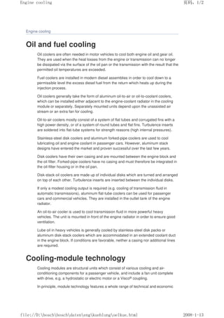 Engine cooling
Oil and fuel cooling
Oil coolers are often needed in motor vehicles to cool both engine oil and gear oil.
They are used when the heat losses from the engine or transmission can no longer
be dissipated via the surface of the oil pan or the transmission with the result that the
permitted oil temperatures are exceeded.
Fuel coolers are installed in modern diesel assemblies in order to cool down to a
permissible level the excess diesel fuel from the return which heats up during the
injection process.
Oil coolers generally take the form of aluminum oil-to-air or oil-to-coolant coolers,
which can be installed either adjacent to the engine-coolant radiator in the cooling
module or separately. Separately mounted units depend upon the unassisted air
stream or an extra fan for cooling.
Oil-to-air coolers mostly consist of a system of flat tubes and corrugated fins with a
high power density, or of a system of round tubes and flat fins. Turbulence inserts
are soldered into flat-tube systems for strength reasons (high internal pressures).
Stainless-steel disk coolers and aluminum forked-pipe coolers are used to cool
lubricating oil and engine coolant in passenger cars. However, aluminum stack
designs have entered the market and proven successful over the last few years.
Disk coolers have their own casing and are mounted between the engine block and
the oil filter. Forked-pipe coolers have no casing and must therefore be integrated in
the oil-filter housing or in the oil pan.
Disk-stack oil coolers are made up of individual disks which are turned and arranged
on top of each other. Turbulence inserts are inserted between the individual disks.
If only a modest cooling output is required (e.g. cooling of transmission fluid in
automatic transmissions), aluminum flat-tube coolers can be used for passenger
cars and commercial vehicles. They are installed in the outlet tank of the engine
radiator.
An oil-to-air cooler is used to cool transmission fluid in more powerful heavy
vehicles. The unit is mounted in front of the engine radiator in order to ensure good
ventilation.
Lube oil in heavy vehicles is generally cooled by stainless-steel disk packs or
aluminum disk-stack coolers which are accommodated in an extended coolant duct
in the engine block. If conditions are favorable, neither a casing nor additional lines
are required.
Cooling-module technology
Cooling modules are structural units which consist of various cooling and air-
conditioning components for a passenger vehicle, and include a fan unit complete
with drive, e.g. a hydrostatic or electric motor or a Visco® coupling.
In principle, module technology features a whole range of technical and economic
页码，1/2
Engine cooling
2008-1-13
file://D:boschboschdatenengkuehlungoelkue.html
 