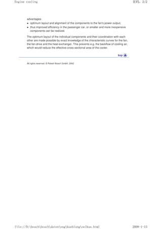 advantages:
 optimum layout and alignment of the components to the fan's power output,
 thus improved efficiency in the passenger car, or smaller and more inexpensive
components can be realized.
The optimum layout of the individual components and their coordination with each
other are made possible by exact knowledge of the characteristic curves for the fan,
the fan-drive and the heat-exchanger. This prevents e.g. the backflow of cooling air,
which would reduce the effective cross-sectional area of the cooler.
All rights reserved. © Robert Bosch GmbH, 2002
页码，2/2
Engine cooling
2008-1-13
file://D:boschboschdatenengkuehlungoelkue.html
 