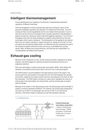 Engine cooling
Intelligent thermomanagement
Future developments are heading in the direction of operationally optimized
regulation of different heat flows.
Thermomanagement involves operationally optimized cooling by means of the
demand-compatible regulation and allocation of material and heat flows. Thus the
cooling-air flow must be regulated by the fan and radiator-blind actuators in such a
way that only the minimum throughput that is actually required for heat dissipation
passes through the cooling-air system (demand-triggered regulation). This minimum
throughput must then be made available by suitable routing elements to the heat
exchangers which require cooling air. This philosophy is to be applied to all material
flows such as coolant, cooling air, engine and gear oil, charge air and fuel. For this
concept to be successfully implemented, it is essential that new actuators be used in
the cooling-air system and fluid circuits such as e.g. controllable fans, pumps,
valves, flaps, throttling and routing elements, and that they be incorporated in a
microprocessor-controlled control system.
Exhaust-gas cooling
Because of the introduction of new, stricter exhaust-emission regulations for diesel
engines, new technologies for reducing emissions have become the focus of
engineers' attention.
One such technology is cooled exhaust-gas recirculation (EGR), which allows the
reduction of emissions at the cost of only a minimum rise in fuel consumption.
The EGR system is accommodated in the high-pressure area of the engine. The
exhaust gas to be recirculated is removed from the main flow between the cylinder
and turbine, cooled by the engine coolant and then reintroduced to the fresh air after
the intercooler. The EGR system consists of a valve which regulates the amount of
exhaust gas to be recirculated, the exhaust lines, and the exhaust-gas-to-coolant
heat exchanger.
Because of its location in the high-pressure area, the exhaust-gas heat exchanger is
subject to extreme operating conditions. For instance, the exhaust-gas temperature
can reach up to 400 °
C for passenger cars and up to 700 °
C for commercial
vehicles, a fact which makes it imperative to use heat-resistant materials.
Enlarge picture
Cooled exhaust-gas
recirculation (schematic).
1 Engine, 2 Exhaust-gas
heat exchanger, 3 Water
connection, 4 Intercooler,
5 EGR valve, 6 Turbine,
7 Compressor.
页码，1/2
Engine cooling
2008-1-13
file://D:boschboschdatenengkuehlungthermo.html
 