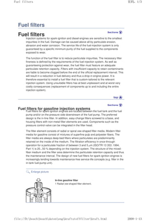 Fuel filters
Fuel filters
Injection systems for spark-ignition and diesel engines are sensitive to the smallest
impurities in the fuel. Damage can be caused above all by particulate erosion,
abrasion and water corrosion. The service life of the fuel-injection system is only
guaranteed by a specific minimum purity of the fuel supplied to the components
exposed to wear.
The function of the fuel filter is to reduce particulate impurities. The necessary filter
fineness is defined by the requirements of the fuel-injection system. As well as
guaranteeing protection against wear, the fuel filter must feature an adequate
particulate retention capacity. Filters with insufficient capacity to retain contaminants
are liable to become clogged before the end of the official replacement interval. This
will result in a reduction in fuel delivery and thus a drop in engine power. It is
therefore essential to install a fuel filter that is custom-tailored to the relevant
injection system. Using unsuitable filters has at best unpleasant and at worst very
costly consequences (replacement of components up to and including the entire
injection system).
Fuel filters for gasoline injection systems
Fuel filters for spark-ignition engines are located between the fuel tank and the fuel
pump and/or on the pressure side downstream of the fuel pump. The preferred
design is the in-line filter. In addition, easy-change filters screwed to a base, and
housing filters with non-metal filter elements are used. Components such as the
pressure control valve can be integrated in the filter head.
The filter element consists of radial or spiral vee-shaped filter media. Modern filter
media for gasoline consist of mixtures of superfine pulp and polyester fibers. The
filter media are always deep-bed filters where particulates are predominantly
retained on the inside of the medium. The filtration efficiency in once-through
operation for a particulate fraction of between 3 and 5 µm (ISO/TR 13 353: 1994,
Part 1) is 20...50 % depending on the injection system. The structure of the mixed-
fiber medium and the filter area determine the particulate retention capacity and thus
the maintenance interval. The design of new fuel filters for spark-ignition engines is
increasingly tending towards maintenance-free service-life concepts (e.g. filter in the
in-tank fuel-pump unit).
Enlarge picture
In-line gasoline filter
1 Radial vee-shaped filter element.
义ⷕˈ
)XHOILOWHUV

ILOH'?ERVFK?ERVFK?GDWHQ?HQJ?NUDIWVWRIIILOWHU?NUDIWKWPO
 