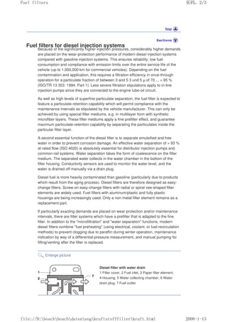 Fuel filters for diesel injection systems
Because of the significantly higher injection pressures, considerably higher demands
are placed on the wear-protection performance of modern diesel injection systems
compared with gasoline injection systems. This ensures reliability, low fuel
consumption and compliance with emission limits over the entire service life of the
vehicle (up to 1,000,000 km for commercial vehicles). Depending on the fuel
contamination and application, this requires a filtration efficiency in once-through
operation for a particulate fraction of between 3 and 5 3 und 5 µ of 70 ...  95 %
(ISO/TR 13 353: 1994, Part 1). Less severe filtration stipulations apply to in-line
injection pumps since they are connected to the engine lube-oil circuit.
As well as high levels of superfine particulate separation, the fuel filter is expected to
feature a particulate-retention capability which will permit compliance with the
maintenance intervals as stipulated by the vehicle manufacturer. This can only be
achieved by using special filter mediums, e.g. in multilayer form with synthetic
microfiber layers. These filter mediums apply a fine prefilter effect, and guarantee
maximum particulate-retention capability by separating the particulates inside the
particular filter layer.
A second essential function of the diesel filter is to separate emulsified and free
water in order to prevent corrosion damage. An effective water separation of  93 %
at rated flow (ISO 4020) is absolutely essential for distributor injection pumps and
common-rail systems. Water separation takes the form of coalescence on the filter
medium. The separated water collects in the water chamber in the bottom of the
filter housing. Conductivity sensors are used to monitor the water level, and the
water is drained off manually via a drain plug.
Diesel fuel is more heavily contaminated than gasoline (particularly due to products
which result from the aging process). Diesel filters are therefore designed as easy-
change filters. Screw-on easy-change filters with radial or spiral vee-shaped filter
elements are widely used. Fuel filters with aluminum/plastic and fully plastic
housings are being increasingly used. Only a non-metal filter element remains as a
replacement part.
If particularly exacting demands are placed on wear protection and/or maintenance
intervals, there are filter systems which have a prefilter that is adapted to the fine
filter. In addition to the microfiltration and water separation functions, modern
diesel filters combine fuel preheating (using electrical, coolant, or fuel-recirculation
methods) to prevent clogging due to paraffin during winter operation, maintenance
indication by way of a differential-pressure measurement, and manual pumping for
filling/venting after the filter is replaced.
Enlarge picture
Diesel filter with water drain
1 Filter cover, 2 Fuel inlet, 3 Paper filter element,
4 Housing, 5 Water collecting chamber, 6 Water
drain plug, 7 Fuel outlet.
义ⷕˈ
)XHOILOWHUV

ILOH'?ERVFK?ERVFK?GDWHQ?HQJ?NUDIWVWRIIILOWHU?NUDIWKWPO
 