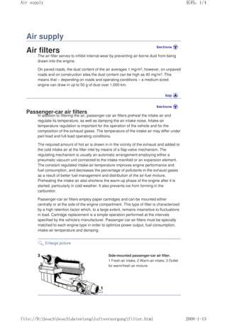 Air supply
Air filters
The air filter serves to inhibit internal wear by preventing air-borne dust from being
drawn into the engine.
On paved roads, the dust content of the air averages 1 mg/m3, however, on unpaved
roads and on construction sites the dust content can be high as 40 mg/m3. This
means that – depending on roads and operating conditions – a medium-sized
engine can draw in up to 50 g of dust over 1,000 km.
Passenger-car air filters
In addition to filtering the air, passenger-car air filters preheat the intake air and
regulate its temperature, as well as damping the air-intake noise. Intake-air
temperature regulation is important for the operation of the vehicle and for the
composition of the exhaust gases. The temperature of the intake air may differ under
part-load and full-load operating conditions.
The required amount of hot air is drawn in in the vicinity of the exhaust and added to
the cold intake air at the filter inlet by means of a flap-valve mechanism. The
regulating mechanism is usually an automatic arrangement employing either a
pneumatic vacuum unit connected to the intake manifold or an expansion element.
The constant regulated intake-air temperature improves engine performance and
fuel consumption, and decreases the percentage of pollutants in the exhaust gases
as a result of better fuel management and distribution of the air-fuel mixture.
Preheating the intake air also shortens the warm-up phase of the engine after it is
started, particularly in cold weather. It also prevents ice from forming in the
carburetor.
Passenger-car air filters employ paper cartridges and can be mounted either
centrally or at the side of the engine compartment. This type of filter is characterized
by a high retention factor which, to a large extent, remains insensitive to fluctuations
in load. Cartridge replacement is a simple operation performed at the intervals
specified by the vehicle's manufacturer. Passenger-car air filters must be specially
matched to each engine type in order to optimize power output, fuel consumption,
intake-air temperature and damping.
Enlarge picture
Side-mounted passenger-car air filter.
1 Fresh-air intake, 2 Warm-air intake, 3 Outlet
for warm/fresh air mixture.
页码，1/4
Air supply
2008-1-13
file://D:boschboschdatenengluftversorgungfilter.html
 