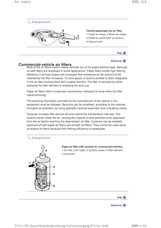 Enlarge picture
Central passenger-car air filter.
1 Fresh-air intake, 2 Warm-air intake,
3 Outlet for warm/fresh air mixture,
4 Vacuum unit.
Commercial-vehicle air filters
Most of the air filters used in heavy vehicles are of the paper-element type, although
oil-bath filters are employed in some applications. Paper filters exhibit high filtering
efficiency in all load ranges and increased flow resistance as the amount of dirt
retained by the filter increases. To save space, a cyclone prefilter is often integrated
in the air-filter housing fitted with a paper element. The filter is serviced by either
replacing the filter element or emptying the dust cup.
Paper air filters often incorporate maintenance indicators to show when the filter
needs servicing.
The servicing information provided by the manufacturer of the vehicle or the
equipment must be followed. Servicing can be simplified, according to the intensity
of engine-air pulsation, by using specially matched automatic dust-unloading valves.
Cyclones increase filter service life and extend the maintenance intervals. The
cyclone vanes rotate the air, causing the majority of dust particles to be separated
from the air before reaching the downstream air filter. Cyclones can be installed
upstream of both paper air filters and oil-bath air filters. They cannot be used alone
as engine air filters because their filtering efficiency is inadequate.
Enlarge picture
Paper air filter with cyclone for commercial vehicles.
1 Air inlet, 2 Air outlet, 3 Cyclone vanes, 4 Filter element,
5 Dust bowl.
页码，2/4
Air supply
2