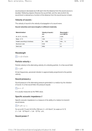 sound pressure decreases by 6 dB each time the distance from the sound source is
doubled. Reflecting objects influence the sound field, and the rate at which the
sound level is reduced as a function of the distance from the sound source is lower.
Velocity of sound c
The velocity of sound is the velocity of propagation of a sound wave.
Sound velocities and wave Iengths in different materials.
Material/medium Velocity of sound c
m/s
Wave-length λ
m at 1000 Hz
Air, 20 °C, 1014 hPa 343 0.343
Water, 10 °
C 1440 1.44
Rubber (according to hardness) 60 ... 1500 0.06 ... 1.5
Aluminium (rod) 5100 5.1
Steel (rod) 5000 5.0
Wavelength
λ = c/f = 2 πc/ω
Particle velocity υ
Particle velocity is the alternating velocity of a vibrating particle. In a free sound field:
υ = p/Z
At low frequencies, perceived vibration is approximately proportional to the particle
velocity.
Sound pressure p
Sound pressure is the alternating pressure generated in a medium by the vibration
of sound. In a free sound field, this pressure equals
p = υ · Z
It is usually measured as the RMS value.
Specific acoustic impedance Z
Specific acoustic impedance is a measure of the ability of a medium to transmit
sound waves.
Z = p/υ = ρ · c.
For air at 20 °C and 1013 hPa (760 torr) Z = 415 Ns/m3, for water at 10 °
C
Z = 1.44 · 106 Ns/m3 = 1.44 · 106 Pa · s/m.
Sound power P
页码，2/10
Basic principles, Physics
2008-1-30
file://D:boschboschdatenengphysikakustik.html
 