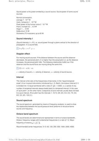 Sound power is the power emitted by a sound source. Sound power of some sound
sources:
Normal conversation,
average 7 · 10–6 W
Violin, fortissimo 1 · 10–3 W
Peak power of the human voice 2 · 10–3 W
Piano, trumpet 0.2 ... 0.3 W
Organ 1 ... 10 W
Kettle drum 10 W
Orchestra (75 musicians) up to 65 W
Sound intensity I
(Sound intensity) I = P/S, i.e. sound power through a plane vertical to the direction of
propagation. In a sound field,
I = p2
/ρ · c = υ2
· ρ · c.
Doppler effect
For moving sound sources: If the distance between the source and the observer
decreases, the perceived pitch (f') is higher than the actual pitch (f); as the distance
increases, the perceived pitch falls. The following relationship holds true if the
observer and the sound force are moving along the same line:
f'/f = (c - u')/(c - u).
c = velocity of sound, u' = velocity of observer, u = velocity of sound source.
Interval
The interval is the ratio of the frequencies of two tones. In the equal-tempered
scale of our musical instruments (introduced by J. S. Bach), the octave (interval 2:1)
is divided into 12 equal semitones with a ratio of = 1.0595, i.e. a series of any
number of tempered intervals always leads back to a tempered interval. In the case
of pure pitch, on the other hand, a sequence of pure intervals usually does not lead
to a pure interval. (Pure pitch has the intervals 1, 16/15, 9/8, 6/5, 5/4, 4/3, 7/5, 3/2,
8/5, 5/3, 9/5, 15/8, 2.)
Sound spectrum
The sound spectrum, generated by means of frequency analysis, is used to show
the relationship between the sound pressure level (airborne or structure-borne
sound) and frequency.
Octave band spectrum
The sound levels are determined and represented in terms of octave bandwidth.
Octave: frequency ranges with fundamental frequencies in a ratio of 1:2. Mean
frequency of octave
Recommended center frequencies: 31.5; 63; 125; 250; 500; 1000; 2000; 4000;
页码，3/10
Basic principles, Physics
2008-1-30
file://D:boschboschdatenengphysikakustik.html
 