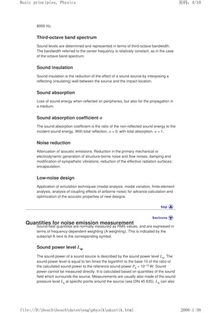 8000 Hz.
Third-octave band spectrum
Sound levels are determined and represented in terms of third-octave bandwidth.
The bandwidth referred to the center frequency is relatively constant, as in the case
of the octave band spectrum.
Sound insulation
Sound insulation is the reduction of the effect of a sound source by interposing a
reflecting (insulating) wall between the source and the impact location.
Sound absorption
Loss of sound energy when reflected on peripheries, but also for the propagation in
a medium.
Sound absorption coefficient α
The sound absorption coefficient is the ratio of the non-reflected sound energy to the
incident sound energy. With total reflection, α = 0; with total absorption, α = 1.
Noise reduction
Attenuation of acoustic emissions: Reduction in the primary mechanical or
electrodynamic generation of structure-borne noise and flow noises; damping and
modification of sympathetic vibrations; reduction of the effective radiation surfaces;
encapsulation.
Low-noise design
Application of simulation techniques (modal analysis, modal variation, finite-element
analysis, analysis of coupling effects of airborne noise) for advance calculation and
optimization of the acoustic properties of new designs.
Quantities for noise emission measurement
Sound field quantities are normally measured as RMS values, and are expressed in
terms of frequency-dependent weighting (A-weighting). This is indicated by the
subscript A next to the corresponding symbol.
Sound power level Lw
The sound power of a sound source is described by the sound power level Lw. The
sound power level is equal to ten times the logarithm to the base 10 of the ratio of
the calculated sound power to the reference sound power P0 = 10–12 W. Sound
power cannot be measured directly. It is calculated based on quantities of the sound
field which surrounds the source. Measurements are usually also made of the sound
pressure level Lp at specific points around the source (see DIN 45 635). Lw can also
页码，4/10
Basic principles, Physics
2008-1-30
file://D:boschboschdatenengphysikakustik.html
 