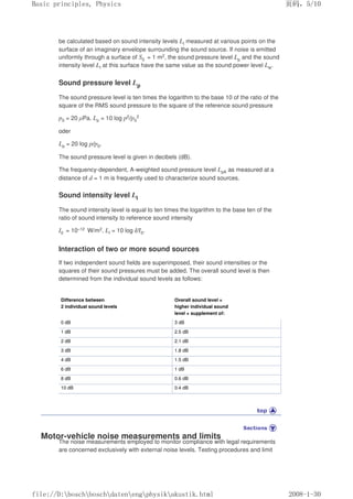 be calculated based on sound intensity levels LI measured at various points on the
surface of an imaginary envelope surrounding the sound source. If noise is emitted
uniformly through a surface of S0 = 1 m2, the sound pressure level Lp and the sound
intensity level LI at this surface have the same value as the sound power level Lw.
Sound pressure level Lp
The sound pressure level is ten times the logarithm to the base 10 of the ratio of the
square of the RMS sound pressure to the square of the reference sound pressure
p0 = 20 µPa. Lp = 10 log p2/p0
2
oder
Lp = 20 log p/p0.
The sound pressure level is given in decibels (dB).
The frequency-dependent, A-weighted sound pressure level LpA as measured at a
distance of d = 1 m is frequently used to characterize sound sources.
Sound intensity level LI
The sound intensity level is equal to ten times the logarithm to the base ten of the
ratio of sound intensity to reference sound intensity
I0 = 10–12 W/m2. LI = 10 log I/I0.
Interaction of two or more sound sources
If two independent sound fields are superimposed, their sound intensities or the
squares of their sound pressures must be added. The overall sound level is then
determined from the individual sound levels as follows:
Difference between
2 individual sound levels
Overall sound level =
higher individual sound
level + supplement of:
0 dB 3 dB
1 dB 2.5 dB
2 dB 2.1 dB
3 dB 1.8 dB
4 dB 1.5 dB
6 dB 1 dB
8 dB 0.6 dB
10 dB 0.4 dB
Motor-vehicle noise measurements and limits
The noise measurements employed to monitor compliance with legal requirements
are concerned exclusively with external noise levels. Testing procedures and limit
页码，5/10
Basic principles, Physics
2008-1-30
file://D:boschboschdatenengphysikakustik.html
 