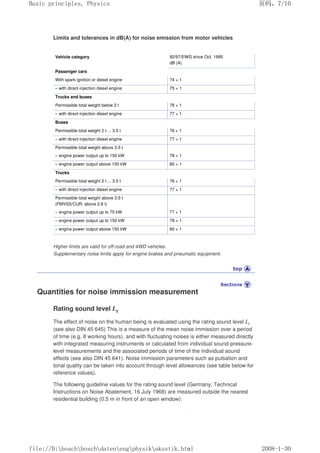 Limits and tolerances in dB(A) for noise emission from motor vehicles
Vehicle category 92/97/EWG since Oct. 1995
dB (A)
Passenger cars
With spark-ignition or diesel engine 74 + 1
– with direct-injection diesel engine 75 + 1
Trucks and buses
Permissible total weight below 2 t 76 + 1
– with direct-injection diesel engine 77 + 1
Buses
Permissible total weight 2 t ... 3.5 t 76 + 1
– with direct-injection diesel engine 77 + 1
Permissible total weight above 3.5 t
– engine power output up to 150 kW 78 + 1
– engine power output above 150 kW 80 + 1
Trucks
Permissible total weight 2 t ... 3.5 t 76 + 1
– with direct-injection diesel engine 77 + 1
Permissible total weight above 3.5 t
(FMVSS/CUR: above 2.8 t)
– engine power output up to 75 kW 77 + 1
– engine power output up to 150 kW 78 + 1
– engine power output above 150 kW 80 + 1
Higher limits are valid for off-road and 4WD vehicles.
Supplementary noise limits apply for engine brakes and pneumatic equipment.
Quantities for noise immission measurement
Rating sound level Lr
The effect of noise on the human being is evaluated using the rating sound level Lr
(see also DIN 45 645) This is a measure of the mean noise immission over a period
of time (e.g. 8 working hours), and with fluctuating noises is either measured directly
with integrated measuring instruments or calculated from individual sound-pressure-
level measurements and the associated periods of time of the individual sound
effects (see also DIN 45 641). Noise immission parameters such as pulsation and
tonal quality can be taken into account through level allowances (see table below for
reference values).
The following guideline values for the rating sound level (Germany; Technical
Instructions on Noise Abatement, 16 July 1968) are measured outside the nearest
residential building (0.5 m in front of an open window):
页码，7/10
Basic principles, Physics
2008-1-30
file://D:boschboschdatenengphysikakustik.html
 