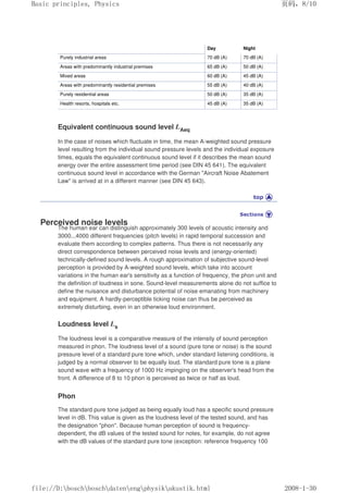 Day Night
Purely industrial areas 70 dB (A) 70 dB (A)
Areas with predominantly industrial premises 65 dB (A) 50 dB (A)
Mixed areas 60 dB (A) 45 dB (A)
Areas with predominantly residential premises 55 dB (A) 40 dB (A)
Purely residential areas 50 dB (A) 35 dB (A)
Health resorts, hospitals etc. 45 dB (A) 35 dB (A)
Equivalent continuous sound level LAeq
In the case of noises which fluctuate in time, the mean A-weighted sound pressure
level resulting from the individual sound pressure levels and the individual exposure
times, equals the equivalent continuous sound level if it describes the mean sound
energy over the entire assessment time period (see DIN 45 641). The equivalent
continuous sound level in accordance with the German Aircraft Noise Abatement
Law is arrived at in a different manner (see DIN 45 643).
Perceived noise levels
The human ear can distinguish approximately 300 levels of acoustic intensity and
3000...4000 different frequencies (pitch levels) in rapid temporal succession and
evaluate them according to complex patterns. Thus there is not necessarily any
direct correspondence between perceived noise levels and (energy-oriented)
technically-defined sound levels. A rough approximation of subjective sound-level
perception is provided by A-weighted sound levels, which take into account
variations in the human ear's sensitivity as a function of frequency, the phon unit and
the definition of loudness in sone. Sound-level measurements alone do not suffice to
define the nuisance and disturbance potential of noise emanating from machinery
and equipment. A hardly-perceptible ticking noise can thus be perceived as
extremely disturbing, even in an otherwise loud environment.
Loudness level Ls
The loudness level is a comparative measure of the intensity of sound perception
measured in phon. The loudness level of a sound (pure tone or noise) is the sound
pressure level of a standard pure tone which, under standard listening conditions, is
judged by a normal observer to be equally loud. The standard pure tone is a plane
sound wave with a frequency of 1000 Hz impinging on the observer's head from the
front. A difference of 8 to 10 phon is perceived as twice or half as loud.
Phon
The standard pure tone judged as being equally loud has a specific sound pressure
level in dB. This value is given as the loudness level of the tested sound, and has
the designation phon. Because human perception of sound is frequency-
dependent, the dB values of the tested sound for notes, for example, do not agree
with the dB values of the standard pure tone (exception: reference frequency 100
页码，8/10
Basic principles, Physics
2008-1-30
file://D:boschboschdatenengphysikakustik.html
 