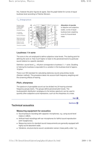 Hz), however the phon figures do agree. See the graph below for curves of equal
loudness level according to Fletcher-Munson.
Enlarge picture
Allocation of sounds
to objective and subjective
scales, curves of equal
loudness level, weighting
curve A of sound-level
meter.
Loudness S in sone
The sone is the unit employed to define subjective noise levels. The starting point for
defining the sone is: How much higher or lower is the perceived level of a particular
sound relative to a specific standard.
Definition: sound level Ls = 40 phon corresponds to loudness S = 1 sone. Doubling
or halving the loudness is equivalent to a variation in the loudness level of approx.
10 phon.
There is an ISO standard for calculating stationary sound using tertiary levels
(Zwicker method). This procedure takes into account both frequency weighting and
the screening effects of hearing.
Pitch, sharpness
The spectrum of perceptible sound can be divided into 24 hearing-oriented
frequency groups (bark). The groups define perceived pitch levels. The
loudness/pitch distribution (analogous to the tertiary spectrum) can be used to
quantify other subjective aural impressions, such as the sharpness of a noise.
Technical acoustics
Measuring equipment for acoustics
 Sound-pressure recording with capacitor microphones, e.g. using sound-level
meters in dB(A).
 Artificial-head recordings with ear microphones for faithful sound reproduction
(with headphones).
 Measuring rooms for standard sound measurements are generally equipped with
highly sound-absorbent walls.
 Vibrations, structure-borne sound: acceleration sensor (mass partly under 1 g),
页码，9/10
Basic principles, Physics
2008-1-30
file://D:boschboschdatenengphysikakustik.html
 