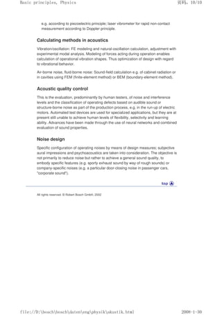 e.g. according to piezoelectric principle; laser vibrometer for rapid non-contact
measurement according to Doppler principle.
Calculating methods in acoustics
Vibration/oscillation: FE modeling and natural-oscillation calculation, adjustment with
experimental modal analysis. Modeling of forces acting during operation enables
calculation of operational vibration shapes. Thus optimization of design with regard
to vibrational behavior.
Air-borne noise, fluid-borne noise: Sound-field calculation e.g. of cabinet radiation or
in cavities using FEM (finite-element method) or BEM (boundary-element method).
Acoustic quality control
This is the evaluation, predominantly by human testers, of noise and interference
levels and the classification of operating defects based on audible sound or
structure-borne noise as part of the production process, e.g. in the run-up of electric
motors. Automated test devices are used for specialized applications, but they are at
present still unable to achieve human levels of flexibility, selectivity and learning
ability. Advances have been made through the use of neural networks and combined
evaluation of sound properties.
Noise design
Specific configuration of operating noises by means of design measures; subjective
aural impressions and psychoacoustics are taken into consideration. The objective is
not primarily to reduce noise but rather to achieve a general sound quality, to
embody specific features (e.g. sporty exhaust sound by way of rough sounds) or
company-specific noises (e.g. a particular door-closing noise in passenger cars,
corporate sound).
All rights reserved. © Robert Bosch GmbH, 2002
页码，10/10
Basic principles, Physics
2008-1-30
file://D:boschboschdatenengphysikakustik.html
 