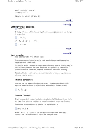 1 kcal (kilocalorie) = 4186.8 J
≈4200 J ≈4.2 kJ
1 kcal/(m · h · grd) = 1.163 W/(m · K)
Enthalpy (heat content)
H = m · c · T
Enthalpy difference (∆H) is the quantity of heat released (Q) as a result of a change
in temperature
∆T = T1 – T2
∆H = H1 – H2 = Q = m · c · ∆T =
V · ρ · c · ∆T
Heat transfer
Heat is transferred in three different ways:
Thermal conduction: Heat is conveyed inside a solid, liquid or gaseous body by
contact between the particles.
Convection: Heat is conveyed by the particles of a moving liquid or gaseous body. In
natural or free convection, the state of motion is brought about by the effect of
buoyancy; in forced convection, however, the motion is maintained artificially.
Radiation: Heat is transferred from one body to another by electromagnetic waves
without a material carrier.
Thermal conduction
The heat flow in a body of constant cross section A between two parallel cross-
sectional planes separated by a distance s at a temperature difference ∆T is
Thermal radiation
Empty space and air are pervious to thermal radiation. Solid bodies and most liquids
are impervious to thermal radiation, as are various gases to certain wavelengths.
The thermal radiation emitted by the area A at temperature T is
where σ = 5.67 · 10–8 W/(m2 · K4) is the radiation constant of the black-body
radiator1) and ε is the emissivity of the surface area (see table).
页码，2/7
Basic principles, Physics
2008-1-10
file://D:boschboschdatenengphysikwaerme.html
 