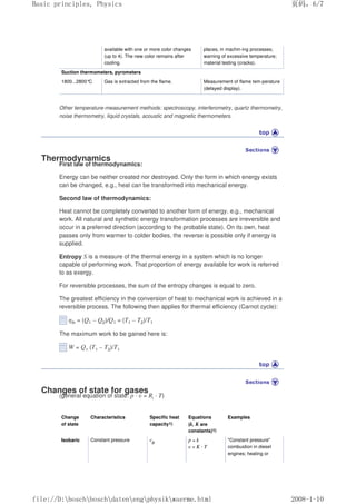 available with one or more color changes
(up to 4). The new color remains after
cooling.
places, in machin-ing processes;
warning of excessive temperature;
material testing (cracks).
Suction thermometers, pyrometers
1800...2800°C Gas is extracted from the flame. Measurement of flame tem-perature
(delayed display).
Other temperature-measurement methods: spectroscopy, interferometry, quartz thermometry,
noise thermometry, liquid crystals, acoustic and magnetic thermometers.
Thermodynamics
First law of thermodynamics:
Energy can be neither created nor destroyed. Only the form in which energy exists
can be changed, e.g., heat can be transformed into mechanical energy.
Second law of thermodynamics:
Heat cannot be completely converted to another form of energy, e.g., mechanical
work. All natural and synthetic energy transformation processes are irreversible and
occur in a preferred direction (according to the probable state). On its own, heat
passes only from warmer to colder bodies, the reverse is possible only if energy is
supplied.
Entropy S is a measure of the thermal energy in a system which is no longer
capable of performing work. That proportion of energy available for work is referred
to as exergy.
For reversible processes, the sum of the entropy changes is equal to zero.
The greatest efficiency in the conversion of heat to mechanical work is achieved in a
reversible process. The following then applies for thermal efficiency (Carnot cycle):
ηth = (Q1 – Q2)/Q1 = (T1 – T2)/T1
The maximum work to be gained here is:
W = Q1 (T1 – T2)/T1
Changes of state for gases
(general equation of state: p · υ = Ri · T)
Change
of state
Characteristics Specific heat
capacity1)
Equations
(k, K are
constants)1)
Examples
Isobaric Constant pressure cp p = k
υ = K · T
Constant pressure
combustion in diesel
engines; heating or
页码，6/7
Basic principles, Physics
2008-1-10
file://D:boschboschdatenengphysikwaerme.html
 