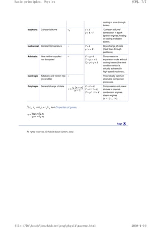 cooling in once-through
boilers.
Isochoric Constant volume cv υ = k
p = K · T
Constant volume
combustion in spark-
ignition engines; heating
or cooling in closed
boilers.
Isothermal Constant temperature – T = k
p · υ = K
Slow change of state
(heat flows through
partitions).
Adiabatic Heat neither supplied
nor dissipated
– P · υχ = k
T · υχ– 1 = k
Tχ · p1 –χ = k
Compression or
expansion stroke without
cooling losses (the ideal
condition which is
virtually achieved in
high-speed machines).
Isentropic Adiabatic and friction-free
(reversible)
– Theoretically optimum
attainable comparison
processes.
Polytropic General change of state P · υn = K
T · υn – 1 = K
Tn · p 1 – n = K
Compression and power
strokes in internal-
combustion engines,
steam engines
(n = 1.2 ... 1.4).
1) cp, cv und χ = cp/cv see Properties of gases,
All rights reserved. © Robert Bosch GmbH, 2002
页码，7/7
Basic principles, Physics
2008-1-10
file://D:boschboschdatenengphysikwaerme.html
 