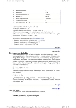 µr Relative permeability –
ρ Resistivity4) Ω · m
σ Specific conductance (= 1/ρ) 1/(Ω · m)
Φ Magnetic flux Wb = V · s
φ Phase displacement angle °(degrees)
φ (P) Potential at point P V
ω Angular frequency (= 2 · π · f) Hz
Additional symbols and units are given in the text.
1) The unit in common use is g/C.
2) Apparent power is usually given in V · A rather than in W.
3) Reactive power is usually given in var (volt-ampere reactive) rather than in W.
4
) The unit in common use is Ω mm2
/m, with the wire cross-section in mm2
and wire length in
m; conversion: 1 Ω mm2/m = 10–6
Ωm = 1 µΩm.
Conversion of obsolete units (see Quantities and units)
 Magnetic field strength H: 1 Oe (oersted) = 79.577 A/m
 Magnetic flux density B: 1 G (gauss) = 10–4 T
 Magnetic flux Φ: 1 M (maxwell) = 10–8 Wb
Electromagnetic fields
Electrical engineering deals with electromagnetic fields and their effects. These
fields are produced by electric charges which are integral multiples of the elementary
charge. Static charges produce an electric field, whereas moving charges give rise
to a magnetic field as well. The relationship between these two fields is described by
Maxwell's equations. The presence of these fields is evidenced by the effects of their
forces on other electric charges. The force between two point charges Q1 and Q2 is
defined by Coulomb's Law:
F = Q1 · Q2/(4π · ε0 · a2
)
The force acting on a moving charge in a magnetic field is expressed by the Lorentz
force equation:
F = Q · υ · B · sinα
ε0Electric constant, Q1 and Q2 Charges, a = Distance between Q1 and Q2, υ =
Velocity of charge Q, B = Magnetic induction, α = Angle between direction of motion
and magnetic field.
Electric field
An electric field can be defined by the following quantities:
Electric potential φ (P) and voltage U
页码，2/4
Electrical engineering
2008-1-10
file://D:boschboschdatenengphysikeltecheltech.html
 