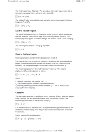 The electric potential φ (P) at point P is a measure of the work required per charge
to move the charge Q from a reference point to point P:
φ (P) = W (P)/Q
The voltage U is the potential difference (using the same reference point) between
two points P1 and P2:
U = φ (P2) –φ (P1)
Electric field strength E
The electric field strength at point P depends on the location P and its surrounding
charges. It defines the maximum slope of the potential gradient at point P. The
following equation applies to the field strength at a distance a from a point charge Q:
E = Q/(4π · ε0 · a2
)
The following force acts on a charge Q at point P:
F = Q · E
Electric field and matter
Electric polarization M and dielectric displacement density D
In a material which can be polarized (dielectric), an electric field generates electric
dipoles (positive and negative charges at a distance a; Q · a is called the dipole
moment). The dipole moment per unit volume is called the polarization M.
The dielectric displacement density D indicates the density of the electric
displacement flux, and is defined as follows:
D = ε · E = εr · ε0 · E = ε0 · E + M
where
ε: Dielectric constant of the material, ε = εr · ε0
ε0: Electric field constant (dielectric constant of vacuum)
εr: Relative permittivity (relative dielectric constant) εr = 1, for air, see Ceramic
materials for other materials.
Capacitor
Two electrodes separated by a dielectric form a capacitor. When a voltage is applied
to the capacitor, the two electrodes receive equal but opposite charges. The
following equation holds for the received charge Q:
Q = C · U
C is the capacitance of the capacitor. It is dependent on the geometric shape of the
electrodes, the distance by which they are separated and the dielectric constant of
the dielectric.
Energy content of charged capacitor:
W = Q · U/2 = Q2
/(2 C) = C · U2
/2
页码，3/4
Electrical engineering
2008-1-10
file://D:boschboschdatenengphysikeltecheltech.html
 