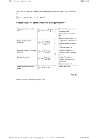 The force of attraction between two parallel plates (surface area A) at a distance a
is:
F = E · D · A/2 = εr · ε0 · U2
· A/(2 a2
)
Capacitance C of some conductor arrangements in F
Plate capacitor with n parallel
plates
εr
, ε0 See Electric field and matter
n Number of plates
A Surface area of one plate in
m2
a Distance between plates in m
Parallel conductors (twin
conductors)
l Length of twin conductors in m
a Distance between conductors
in m
r Conductor radius in m
Concentric conductor (cylindrical
capacitor)
l Length of conductor in m
r2
,
r1
Conductor radius in m where
r2
 r1
Conductor to ground l Length of conductor in m
a Distance from conductor to
ground in m
r Conductor radius in m
Sphere with respect to distant
surface
r Sphere radius in m
All rights reserved. © Robert Bosch GmbH, 2002
页码，4/4
Electrical engineering
2008-1-10
file://D:boschboschdatenengphysikeltecheltech.html
 