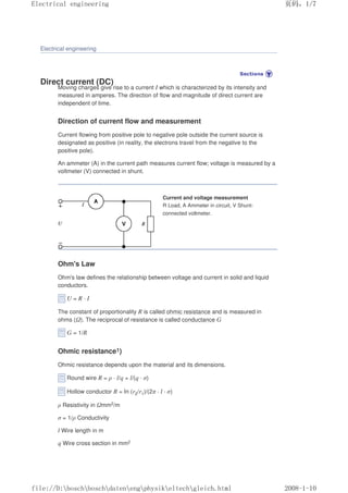 Electrical engineering
Direct current (DC)
Moving charges give rise to a current I which is characterized by its intensity and
measured in amperes. The direction of flow and magnitude of direct current are
independent of time.
Direction of current flow and measurement
Current flowing from positive pole to negative pole outside the current source is
designated as positive (in reality, the electrons travel from the negative to the
positive pole).
An ammeter (A) in the current path measures current flow; voltage is measured by a
voltmeter (V) connected in shunt.
Current and voltage measurement
R Load, A Ammeter in circuit, V Shunt-
connected voltmeter.
Ohm's Law
Ohm's law defines the relationship between voltage and current in solid and liquid
conductors.
U = R · I
The constant of proportionality R is called ohmic resistance and is measured in
ohms (Ω). The reciprocal of resistance is called conductance G
G = 1/R
Ohmic resistance1)
Ohmic resistance depends upon the material and its dimensions.
Round wire R = ρ · l/q = l/(q · σ)
Hollow conductor R = In (r2/r1)/(2π · l · σ)
ρ Resistivity in Ωmm2/m
σ = 1/ρ Conductivity
l Wire length in m
q Wire cross section in mm2
页码，1/7
Electrical engineering
2008-1-10
file://D:boschboschdatenengphysikeltechgleich.html
 