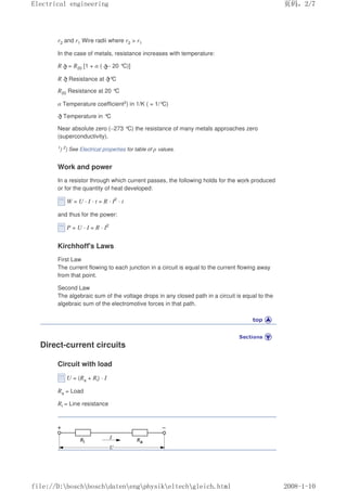 r2 and r1 Wire radii where r2  r1
In the case of metals, resistance increases with temperature:
R = R20 [1 + α ( – 20 °C)]
R Resistance at °
C
R20 Resistance at 20 °
C
α Temperature coefficient2) in 1/K ( = 1/°
C)
Temperature in °
C
Near absolute zero (–273 °C) the resistance of many metals approaches zero
(superconductivity).
1) 2) See Electrical properties for table of ρ values.
Work and power
In a resistor through which current passes, the following holds for the work produced
or for the quantity of heat developed:
W = U · I · t = R · I2
· t
and thus for the power:
P = U · I = R · I2
Kirchhoff's Laws
First Law
The current flowing to each junction in a circuit is equal to the current flowing away
from that point.
Second Law
The algebraic sum of the voltage drops in any closed path in a circuit is equal to the
algebraic sum of the electromotive forces in that path.
Direct-current circuits
Circuit with load
U = (Ra + Rl) · I
Ra = Load
Rl = Line resistance
页码，2/7
Electrical engineering
2008-1-10
file://D:boschboschdatenengphysikeltechgleich.html
 