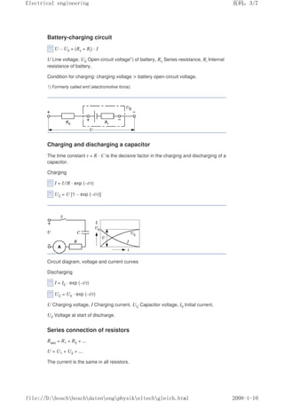 Battery-charging circuit
U – U0 = (Rv + Ri) · I
U Line voltage, U0 Open-circuit voltage1) of battery, Rv Series resistance, Ri Internal
resistance of battery.
Condition for charging: charging voltage  battery open-circuit voltage.
1) Formerly called emf (electromotive force).
Charging and discharging a capacitor
The time constant τ = R · C is the decisive factor in the charging and discharging of a
capacitor.
Charging
I = U/R · exp (–t/τ)
UC = U [1 – exp (–t/τ)]
Circuit diagram, voltage and current curves
Discharging
I = I0 · exp (–t/τ)
UC = U0 · exp (–t/τ)
U Charging voltage, I Charging current, UC Capacitor voltage, I0 Initial current,
U0 Voltage at start of discharge.
Series connection of resistors
Rges = R1 + R2 + ...
U = U1 + U2 + ...
The current is the same in all resistors.
页码，3/7
Electrical engineering
2008-1-10
file://D:boschboschdatenengphysikeltechgleich.html
 