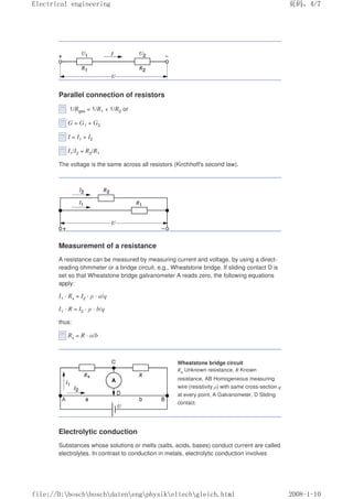 Parallel connection of resistors
1/Rges = 1/R1 + 1/R2 or
G = G1 + G2
I = I1 + I2
I1/I2 = R2/R1
The voltage is the same across all resistors (Kirchhoff's second law).
Measurement of a resistance
A resistance can be measured by measuring current and voltage, by using a direct-
reading ohmmeter or a bridge circuit, e.g., Wheatstone bridge. If sliding contact D is
set so that Wheatstone bridge galvanometer A reads zero, the following equations
apply:
I1 · Rx = I2 · ρ · a/q
I1 · R = I2 · ρ · b/q
thus:
Rx = R · a/b
Wheatstone bridge circuit
Rx Unknown resistance, R Known
resistance, AB Homogeneous measuring
wire (resistivity ρ) with same cross-section q
at every point, A Galvanometer, D Sliding
contact.
Electrolytic conduction
Substances whose solutions or melts (salts, acids, bases) conduct current are called
electrolytes. In contrast to conduction in metals, electrolytic conduction involves
页码，4/7
Electrical engineering
2008-1-10
file://D:boschboschdatenengphysikeltechgleich.html
 