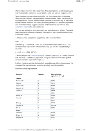 chemical decomposition at the electrodes. This decomposition is called electrolysis
and the electrodes are termed anode (positive pole) and cathode (negative pole).
When dissolved, the electrolyte dissociates into various ions which move freely.
When voltage is applied, the positive ions (cations) migrate toward the cathode and
the negative ions (anions) migrate toward the anode. Cations are e.g. all metal ions
but also include ammonia ions (NH4
+ ) and hydrogen ions (H+). Anions comprise the
ions of the non-metals, oxygen, halogens, acid radical ions and OH ions (see
Automotive batteries for use in batteries).
The ions are neutralized at the electrodes and precipitate out of solution. Faraday's
laws describe the relationship between the amount of precipitated material and the
transported charge:
1. The amount of precipitate is proportional to the current and time
m = k · I · t
m Mass in g, I Current in A, t Time in s, kElectrochemical equivalent in g/C. The
electrochemical equivalent k indicates how many g of ions are precipitated by 1
coulomb:
k = A/(F · w) = 1.036 · 10–5A/w
A Atomic weight, see Chemical elements, wValence (see table), F Faraday constant
with the value F = 96485 C/g equivalent. The g equivalent is the mass in g which
corresponds to the equivalent weight A/w.
2. When the same quantity of electricity is passed through different electrolytes, the
masses of the precipitates are proportional to their equivalent weights.
Electrochemical equivalent k
Substance Valence w Electrochemical
equivalent k 10–3 g/C
Cations
Aluminium Al 3 0.0932
Lead Pb 2 1.0735
Chromium Cr 3 0.1796
Cadmium Cd 2 0.5824
Copper Cu 1 0.6588
2 0.3294
Sodium Na 1 0.2384
Nickel Ni 2 0.3041
3 0.2027
Silver Ag 1 1.1180
Hydrogen H 1 0.01044
Zinc Zn 2 0.3387
Anions
Chlorine Cl 1 0.3675
Oxygen O 2 0.0829
Hydroxyl OH 1 0.1763
页码，5/7
Electrical engineering
2008-1-10
file://D:boschboschdatenengphysikeltechgleich.html
 