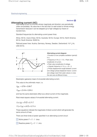 Electrical engineering
Alternating current (AC)
Alternating current is a current whose magnitude and direction vary periodically
(often sinusoidally). Its value lies in the fact that it is well suited to remote energy
transmission because it can be stepped up to high voltages by means of
transformers.
Standard frequencies for alternating-current power lines:
Africa: 50 Hz; most of Asia: 50 Hz; Australia: 50 Hz; Europe: 50 Hz; North America:
60 Hz; South America: 50/60 Hz.
Railroad power lines: Austria, Germany, Norway, Sweden, Switzerland: 16 2/3 Hz,
USA 20 Hz.
Alternating-current diagram
T Duration of one complete oscillation (period)
in s,
f Frequency in Hz (f = 1/T), î Peak value
(amplitude) of current,
û Peak value (amplitude) of voltage,
ω Angular frequency in 1/s (ω = 2π · f),
φ Phase displacement angle between current
and voltage (phase-displaced means: current
and voltage reach their peak values or cross
the zero axis at different times).
Electrolytic (galvanic) mean of sinusoidal alternating current.
This value is the arithmetic mean, i.e.
and has the same electrolytic effect as a direct current of this magnitude.
Root-mean-square values of sinusoidal alternating current:
These equations indicate the magnitude of direct current which will generate the
same amount of heat.
There are three kinds of power specified in an alternating-current circuit:
Active power P = U · I · cosφ
Reactive power Pq = U · I · sinφ
页码，1/6
Electrical engineering
2008-1-10
file://D:boschboschdatenengphysikeltechwechsel.html
 