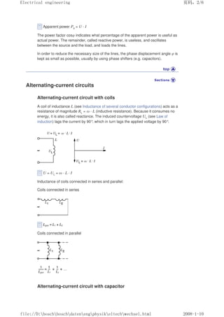 Apparent power Ps = U · I
The power factor cosφ indicates what percentage of the apparent power is useful as
actual power. The remainder, called reactive power, is useless, and oscillates
between the source and the load, and loads the lines.
In order to reduce the necessary size of the lines, the phase displacement angle φ is
kept as small as possible, usually by using phase shifters (e.g. capacitors).
Alternating-current circuits
Alternating-current circuit with coils
A coil of inductance L (see Inductance of several conductor configurations) acts as a
resistance of magnitude RL = ω · L (inductive resistance). Because it consumes no
energy, it is also called reactance. The induced countervoltage UL (see Law of
induction) lags the current by 90°
, which in turn lags the applied voltage by 90°
.
U = UL = ω · L · I
Inductance of coils connected in series and parallel:
Coils connected in series
Coils connected in parallel
Alternating-current circuit with capacitor
页码，2/6
Electrical engineering
2008-1-10
file://D:boschboschdatenengphysikeltechwechsel.html
 