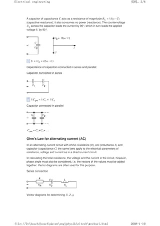 A capacitor of capacitance C acts as a resistance of magnitude RC = 1/(ω · C)
(capacitive reactance); it also consumes no power (reactance). The countervoltage
UC across the capacitor leads the current by 90°, which in turn leads the applied
voltage U by 90°.
U = UC = I/(ω · C)
Capacitance of capacitors connected in series and parallel:
Capacitor connected in series
1/Cges = 1/C1 + 1/C2
Capacitor connected in parallel
Cges = C1+C2+ ...
Ohm's Law for alternating current (AC)
In an alternating-current circuit with ohmic resistance (R), coil (inductance L) and
capacitor (capacitance C) the same laws apply to the electrical parameters of
resistance, voltage and current as in a direct-current circuit.
In calculating the total resistance, the voltage and the current in the circuit, however,
phase angle must also be considered, i.e. the vectors of the values must be added
together. Vector diagrams are often used for this purpose.
Series connection
Vector diagrams for determining U, Z, φ
页码，3/6
Electrical engineering
2008-1-10
file://D:boschboschdatenengphysikeltechwechsel.html
 