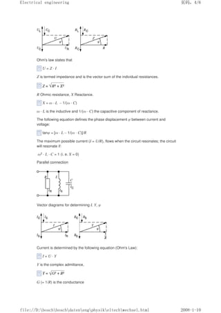 Ohm's law states that
U = Z · I
Z is termed impedance and is the vector sum of the individual resistances.
R Ohmic resistance, X Reactance.
X = ω · L – 1/(ω · C)
ω · L is the inductive and 1/(ω · C) the capacitive component of reactance.
The following equation defines the phase displacement φ between current and
voltage:
tanφ = [ω · L – 1/(ω · C)]/R
The maximum possible current (I = U/R), flows when the circuit resonates; the circuit
will resonate if:
ω2 · L · C = 1 (i. e. X = 0)
Parallel connection
Vector diagrams for determining I, Y, φ
Current is determined by the following equation (Ohm's Law):
I = U · Y
Y is the complex admittance,
G (= 1/R) is the conductance
页码，4/6
Electrical engineering
2008-1-10
file://D:boschboschdatenengphysikeltechwechsel.html
 