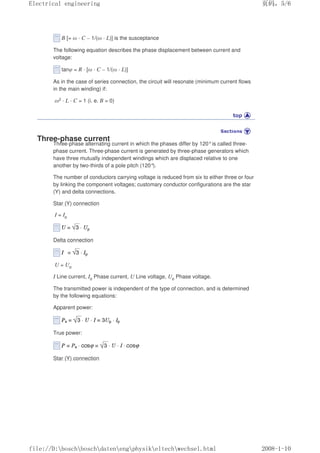 B [= ω · C – 1/(ω · L)] is the susceptance
The following equation describes the phase displacement between current and
voltage:
tanφ = R · [ω · C – 1/(ω · L)]
As in the case of series connection, the circuit will resonate (minimum current flows
in the main winding) if:
ω2 · L · C = 1 (i. e. B = 0)
Three-phase current
Three-phase alternating current in which the phases differ by 120°is called three-
phase current. Three-phase current is generated by three-phase generators which
have three mutually independent windings which are displaced relative to one
another by two-thirds of a pole pitch (120°).
The number of conductors carrying voltage is reduced from six to either three or four
by linking the component voltages; customary conductor configurations are the star
(Y) and delta connections.
Star (Y) connection
I = Ip
Delta connection
U = Up
I Line current, Ip Phase current, U Line voltage, Up Phase voltage.
The transmitted power is independent of the type of connection, and is determined
by the following equations:
Apparent power:
True power:
Star (Y) connection
页码，5/6
Electrical engineering
2008-1-10
file://D:boschboschdatenengphysikeltechwechsel.html
 