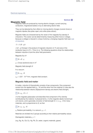 Electrical engineering
Magnetic field
Magnetic fields are produced by moving electric charges, current-carrying
conductors, magnetized bodies or by an alternating electric field.
They can be detected by their effect on moving electric charges (Lorentz force) or
magnetic dipoles (like poles repel, and unlike poles attract).
Magnetic fields are characterized by the vector of the magnetic flux density B
(induction). This vector can be determined by measuring either force or voltage,
because a voltage is induced in a loop of wire by a changing magnetic field (see Law
of induction).
U = ∆ (B · q)/t
∆ (B · q) Change in the product of magnetic induction (in T) and area of the
conductor loop (in m2), t Time (in s). The following equations show the relationships
between induction B and the other field parameters:
Magnetic flux Φ
Φ = B · q
q = Cross-sectional area in m2
Magnetic field strength H
In a vacuum:
B = µ0 · H
µ0 = 1.257 · 10–6 H/m, magnetic field constant.
Magnetic field and matter
In matter, induction B theoretically consists of two components. One component
comes from the applied field (µ0 · H) and the other from the material (J) (see also the
relationship between electric displacement density and electric field strength).
B = µ0 · H + J
J is the magnetic polarization and describes that component of flux density
contributed by the material. In physical terms, J is the magnetic dipole moment per
unit volume, and is generally a function of field strength H. J  µ0 · H for many
materials, and is proportional to H, so that:
B = µr · µ0 · H
µr Relative permeability. In a vacuum, µr = 1.
Materials are divided into 3 groups according to their relative permeability values:
Diamagnetic materials µr  1
(e.g. Ag, Au, Cd, Cu, Hg, Pb, Zn, water, organic materials, gases)
页码，1/3
Electrical engineering
2008-1-30
file://D:boschboschdatenengphysikeltechmagfeld.html
 