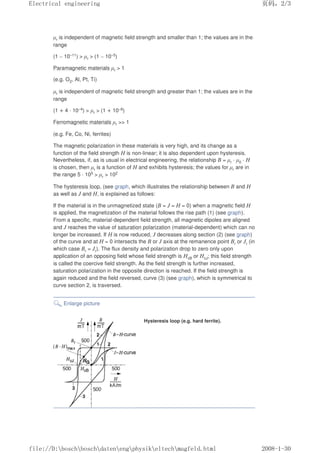 µr is independent of magnetic field strength and smaller than 1; the values are in the
range
(1 – 10–11)  µr  (1 – 10–5)
Paramagnetic materials µr  1
(e.g. O2, Al, Pt, Ti)
µr is independent of magnetic field strength and greater than 1; the values are in the
range
(1 + 4 · 10–4)  µr  (1 + 10–8)
Ferromagnetic materials µr  1
(e.g. Fe, Co, Ni, ferrites)
The magnetic polarization in these materials is very high, and its change as a
function of the field strength H is non-linear; it is also dependent upon hysteresis.
Nevertheless, if, as is usual in electrical engineering, the relationship B = µr · µ0 · H
is chosen, then µr is a function of H and exhibits hysteresis; the values for µr are in
the range 5 · 105  µr  102
The hysteresis loop, (see graph, which illustrates the relationship between B and H
as well as J and H, is explained as follows:
If the material is in the unmagnetized state (B = J = H = 0) when a magnetic field H
is applied, the magnetization of the material follows the rise path (1) (see graph).
From a specific, material-dependent field strength, all magnetic dipoles are aligned
and J reaches the value of saturation polarization (material-dependent) which can no
longer be increased. If H is now reduced, J decreases along section (2) (see graph)
of the curve and at H = 0 intersects the B or J axis at the remanence point Br or Jr (in
which case Br = Jr). The flux density and polarization drop to zero only upon
application of an opposing field whose field strength is HcB or HcJ; this field strength
is called the coercive field strength. As the field strength is further increased,
saturation polarization in the opposite direction is reached. If the field strength is
again reduced and the field reversed, curve (3) (see graph), which is symmetrical to
curve section 2, is traversed.
Enlarge picture
Hysteresis loop (e.g. hard ferrite).
页码，2/3
Electrical engineering
2008-1-30
file://D:boschboschdatenengphysikeltechmagfeld.html
 