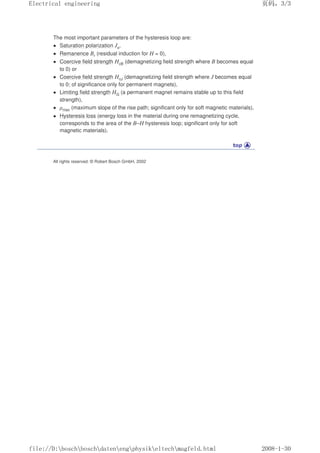 The most important parameters of the hysteresis loop are:
 Saturation polarization Js,
 Remanence Br (residual induction for H = 0),
 Coercive field strength HcB (demagnetizing field strength where B becomes equal
to 0) or
 Coercive field strength HcJ (demagnetizing field strength where J becomes equal
to 0; of significance only for permanent magnets),
 Limiting field strength HG (a permanent magnet remains stable up to this field
strength),
 µmax (maximum slope of the rise path; significant only for soft magnetic materials),
 Hysteresis loss (energy loss in the material during one remagnetizing cycle,
corresponds to the area of the B–H hysteresis loop; significant only for soft
magnetic materials).
All rights reserved. © Robert Bosch GmbH, 2002
页码，3/3
Electrical engineering
2008-1-30
file://D:boschboschdatenengphysikeltechmagfeld.html
 