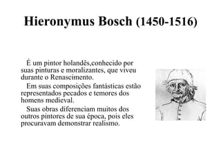 Hieronymus Bosch (1450-1516)	   É um pintor holandês,conhecido por suas pinturas e moralizantes, que viveu durante o Renascimento.	   Em suas composições fantásticas estão representados pecados e temores dos homens medieval.	   Suas obras diferenciam muitos dos outros pintores de sua época, pois eles procuravam demonstrar realismo.