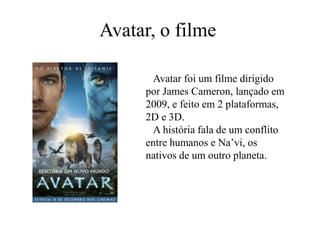 Avatar, o filme   Avatar foi um filme dirigido por James Cameron, lançado em 2009, e feito em 2 plataformas, 2D e 3D.   A história fala de um conflito entre humanos e Na’vi, os nativos de um outro planeta.