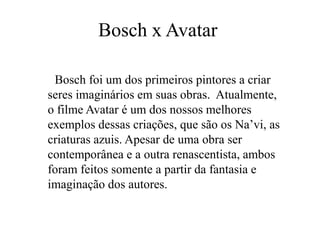 Bosch x Avatar Bosch foi um dos primeiros pintores a criar seres imaginários em suas obras.  Atualmente, o filme Avatar é um dos nossos melhores exemplos dessas criações, que são os Na’vi, as criaturas azuis. Apesar de uma obra ser contemporânea e a outra renascentista, ambos foram feitos somente a partir da fantasia e imaginação dos autores.