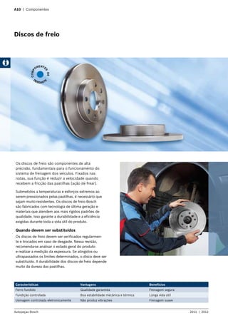 A10 | Componentes
Discos de freio
Os discos de freio são componentes de alta
precisão, fundamentais para o funcionamento do
sistema de frenagem dos veículos. Fixados nas
rodas, sua função é reduzir a velocidade quando
recebem a fricção das pastilhas (ação de frear).
Submetidos a temperaturas e esforços extremos ao
serem pressionados pelas pastilhas, é necessário que
sejam muito resistentes. Os discos de freio Bosch
são fabricados com tecnologia de última geração e
materiais que atendem aos mais rígidos padrões de
qualidade. Isso garante a durabilidade e a eficiência
exigidas durante toda a vida útil do produto.
Quando devem ser substituídos
Os discos de freio devem ser verificados regularmen-
te e trocados em caso de desgaste. Nessa revisão,
recomenda-se analisar o estado geral do produto
e realizar a medição da espessura. Se atingidos ou
ultrapassados os limites determinados, o disco deve ser
substituído. A durabilidade dos discos de freio depende
muito da dureza das pastilhas.
Características Vantagens Benefícios
Ferro fundido Qualidade garantida Frenagem segura
Fundição controlada Boa estabilidade mecânica e térmica Longa vida útil
Usinagem controlada eletronicamente Não produz vibrações Frenagem suave
COMP
ONENTE
S
DE
DESGASTE
Autopeças Bosch 2011  |  2012
 