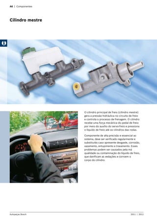 A6 | Componentes
Cilindro mestre
O cilindro principal de freio (cilindro mestre)
gera a pressão hidráulica no circuito de freio
e controla o processo de frenagem. O cilindro
recebe uma força mecânica do pedal de freio
por meio do auxílio do servo-freio e pressiona
o líquido de freio até os cilindros das rodas.
Componente de alta precisão e essencial ao
sistema, deve ser verificado regularmente e
substituído caso apresente desgaste, corrosão,
vazamento, entupimento e travamento. Esses
problemas podem ser causados pela má
qualidade ou contaminação do líquido de freio,
que danificam as vedações e corroem o
corpo do cilindro.
Autopeças Bosch 2011  |  2012
 