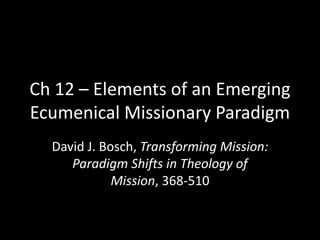 Ch 12 – Elements of an Emerging
Ecumenical Missionary Paradigm
  David J. Bosch, Transforming Mission:
     Paradigm Shifts in Theology of
             Mission, 368-510
 