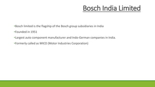 Bosch India Limited
•Bosch limited is the flagship of the Bosch group subsidiaries in India
•Founded in 1951
•Largest auto component manufacturer and Indo-German companies in India.
•Formerly called as MICO (Motor Industries Corporation)
 