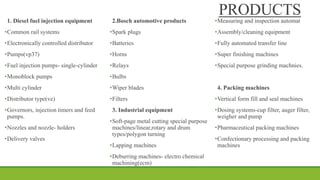 PRODUCTS
1. Diesel fuel injection equipment
•Common rail systems
•Electronically controlled distributor
•Pumps(vp37)
•Fuel injection pumps- single-cylinder
•Monoblock pumps
•Multi cylinder
•Distributor type(ve)
•Governors, injection timers and feed
pumps.
•Nozzles and nozzle- holders
•Delivery valves
2.Bosch automotive products
•Spark plugs
•Batteries
•Horns
•Relays
•Bulbs
•Wiper blades
•Filters
3. Industrial equipment
•Soft-page metal cutting special purpose
machines/linear,rotary and drum
types/polygon turning
•Lapping machines
•Deburring machines- electro chemical
machining(ecm)
•Measuring and inspection automat
•Assembly/cleaning equipment
•Fully automated transfer line
•Super finishing machines
•Special purpose grinding machnies.
4. Packing machines
•Vertical form fill and seal machines
•Dosing systems-cup filter, auger filter,
weigher and pump
•Pharmaceutical packing machines
•Confectionary processing and packing
machines
 