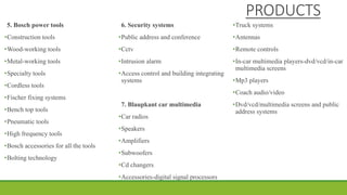 PRODUCTS
5. Bosch power tools
•Construction tools
•Wood-working tools
•Metal-working tools
•Specialty tools
•Cordless tools
•Fischer fixing systems
•Bench top tools
•Pneumatic tools
•High frequency tools
•Bosch accessories for all the tools
•Bolting technology
6. Security systems
•Public address and conference
•Cctv
•Intrusion alarm
•Access control and building integrating
systems
7. Blaupkant car multimedia
•Car radios
•Speakers
•Amplifiers
•Subwoofers
•Cd changers
•Accessories-digital signal processors
•Truck systems
•Antennas
•Remote controls
•In-car multimedia players-dvd/vcd/in-car
multimedia screens
•Mp3 players
•Coach audio/video
•Dvd/vcd/multimedia screens and public
address systems
 