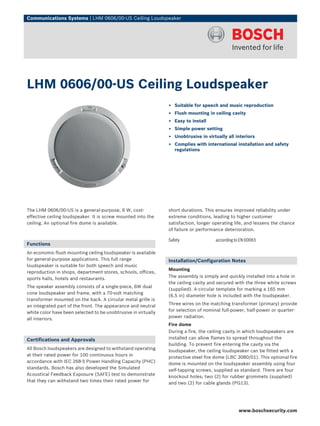 Communications Systems | LHM 0606/00‑US Ceiling Loudspeaker




LHM 0606/00‑US Ceiling Loudspeaker
                                                                ▶ Suitable for speech and music reproduction
                                                                ▶ Flush mounting in ceiling cavity
                                                                ▶ Easy to install
                                                                ▶ Simple power setting
                                                                ▶ Unobtrusive in virtually all interiors
                                                                ▶ Complies with international installation and safety
                                                                  regulations




The LHM 0606/00‑US is a general‑purpose, 6 W, cost-             short durations. This ensures improved reliability under
effective ceiling loudspeaker. It is screw mounted into the     extreme conditions, leading to higher customer
ceiling. An optional fire dome is available.                    satisfaction, longer operating life, and lessens the chance
                                                                of failure or performance deterioration.

                                                                Safety                according to EN 60065
Functions
An economic flush mounting ceiling loudspeaker is available
for general‑purpose applications. This full range               Installation/Configuration Notes
loudspeaker is suitable for both speech and music
                                                                Mounting
reproduction in shops, department stores, schools, offices,
sports halls, hotels and restaurants.                           The assembly is simply and quickly installed into a hole in
                                                                the ceiling cavity and secured with the three white screws
The speaker assembly consists of a single-piece, 6W dual
                                                                (supplied). A circular template for marking a 165 mm
cone loudspeaker and frame, with a 70‑volt matching
                                                                (6.5 in) diameter hole is included with the loudspeaker.
transformer mounted on the back. A circular metal grille is
an integrated part of the front. The appearance and neutral     Three wires on the matching transformer (primary) provide
white color have been selected to be unobtrusive in virtually   for selection of nominal full-power, half-power or quarter-
all interiors.                                                  power radiation.
                                                                Fire dome
                                                                During a fire, the ceiling cavity in which loudspeakers are
Certifications and Approvals                                    installed can allow flames to spread throughout the
                                                                building. To prevent fire entering the cavity via the
All Bosch loudspeakers are designed to withstand operating
                                                                loudspeaker, the ceiling loudspeaker can be fitted with a
at their rated power for 100 continuous hours in
                                                                protective steel fire dome (LBC 3080/01). This optional fire
accordance with IEC 268‑5 Power Handling Capacity (PHC)
                                                                dome is mounted on the loudspeaker assembly using four
standards. Bosch has also developed the Simulated
                                                                self-tapping screws, supplied as standard. There are four
Acoustical Feedback Exposure (SAFE) test to demonstrate
                                                                knockout holes; two (2) for rubber grommets (supplied)
that they can withstand two times their rated power for
                                                                and two (2) for cable glands (PG13).




                                                                                                 www.boschsecurity.com
 